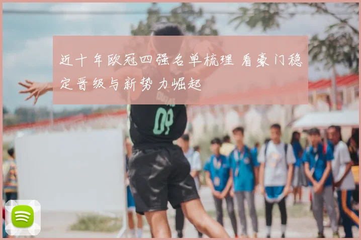 近十年欧冠四强名单梳理 看豪门稳定晋级与新势力崛起