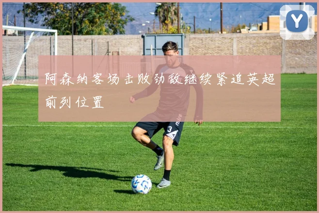 阿森纳客场击败劲敌继续紧追英超前列位置
