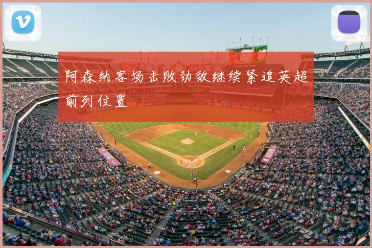 阿森纳客场击败劲敌继续紧追英超前列位置