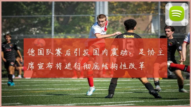 德国队赛后引发国内震动，足协主席宣布将进行彻底结构性改革