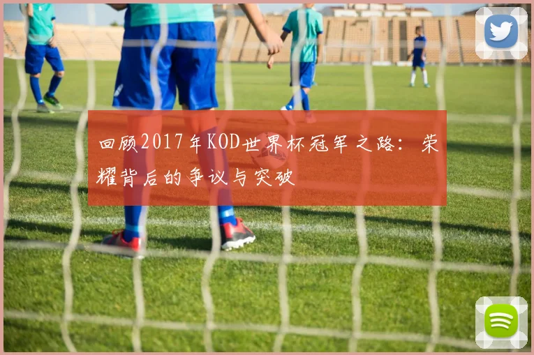 回顾2017年KOD世界杯冠军之路：荣耀背后的争议与突破