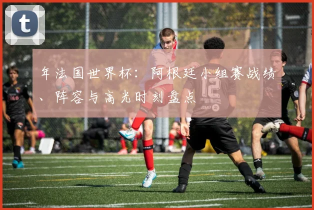 年法国世界杯：阿根廷小组赛战绩、阵容与高光时刻盘点