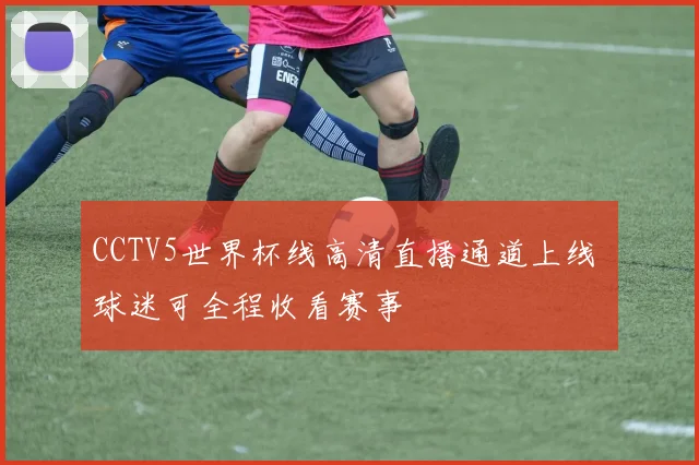 CCTV5世界杯线高清直播通道上线 球迷可全程收看赛事