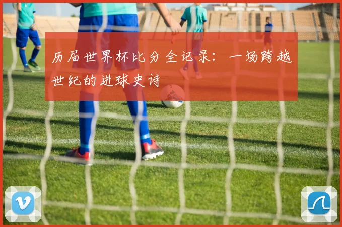 历届世界杯比分全记录：一场跨越世纪的进球史诗