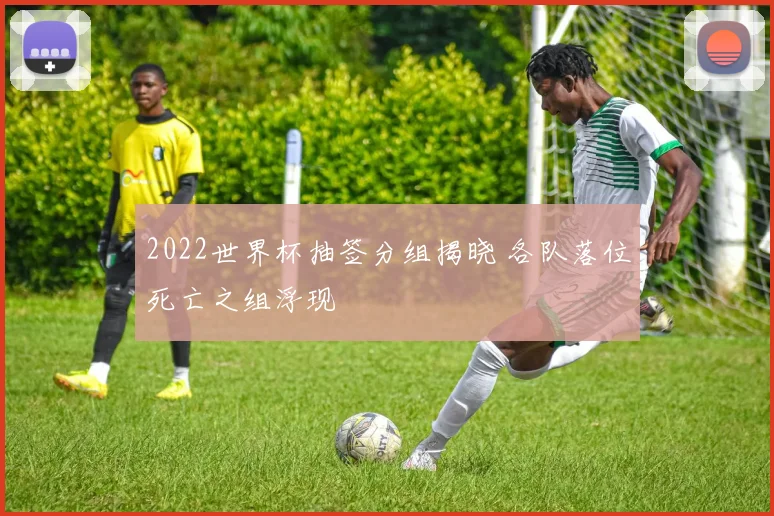 2022世界杯抽签分组揭晓 各队落位死亡之组浮现