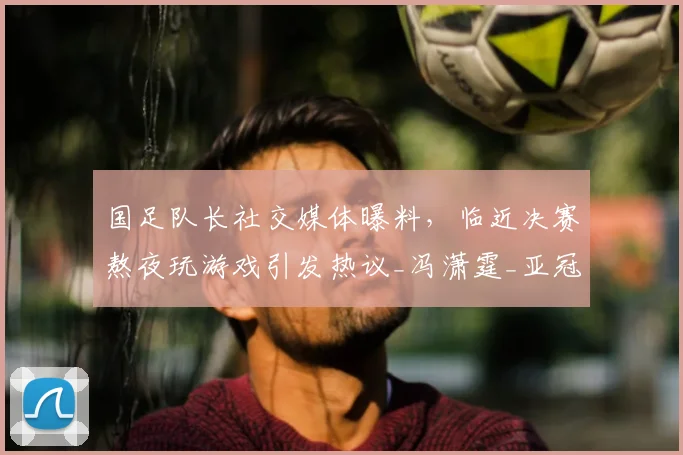 国足队长社交媒体曝料，临近决赛熬夜玩游戏引发热议_冯潇霆_亚冠_球迷