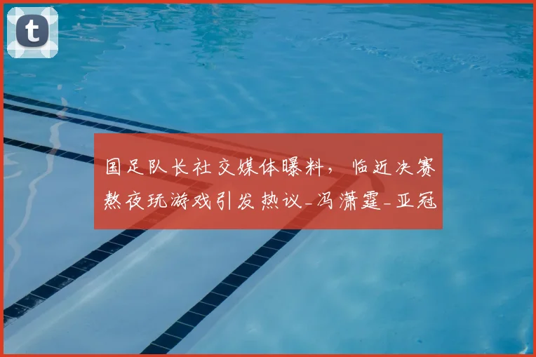 国足队长社交媒体曝料，临近决赛熬夜玩游戏引发热议_冯潇霆_亚冠_球迷
