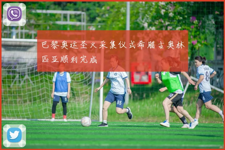 巴黎奥运圣火采集仪式希腊古奥林匹亚顺利完成