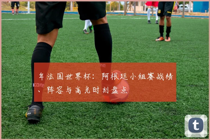 年法国世界杯：阿根廷小组赛战绩、阵容与高光时刻盘点