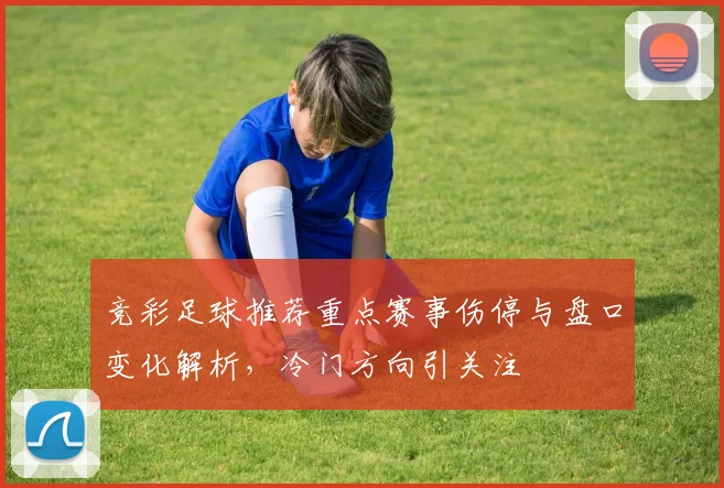 竞彩足球推荐重点赛事伤停与盘口变化解析，冷门方向引关注