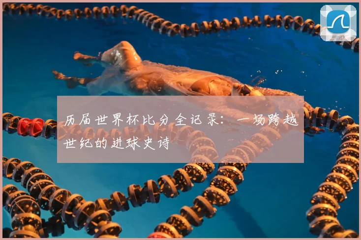 历届世界杯比分全记录：一场跨越世纪的进球史诗