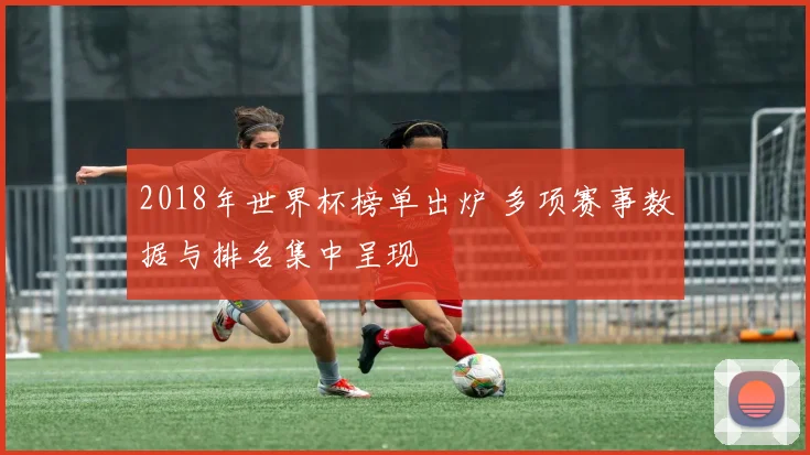 2018年世界杯榜单出炉 多项赛事数据与排名集中呈现