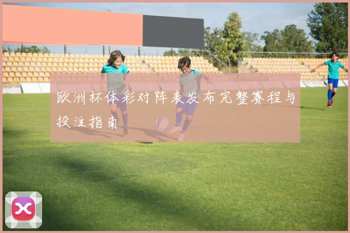 欧洲杯体彩对阵表发布完整赛程与投注指南