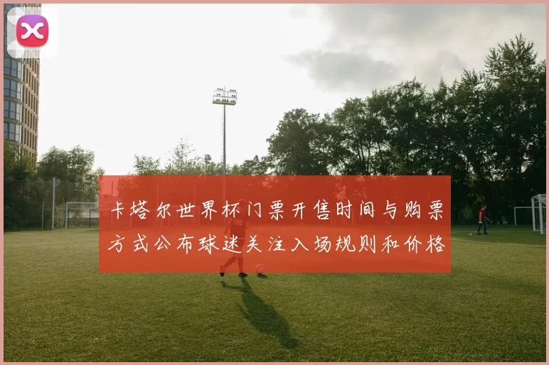 卡塔尔世界杯门票开售时间与购票方式公布球迷关注入场规则和价格区间