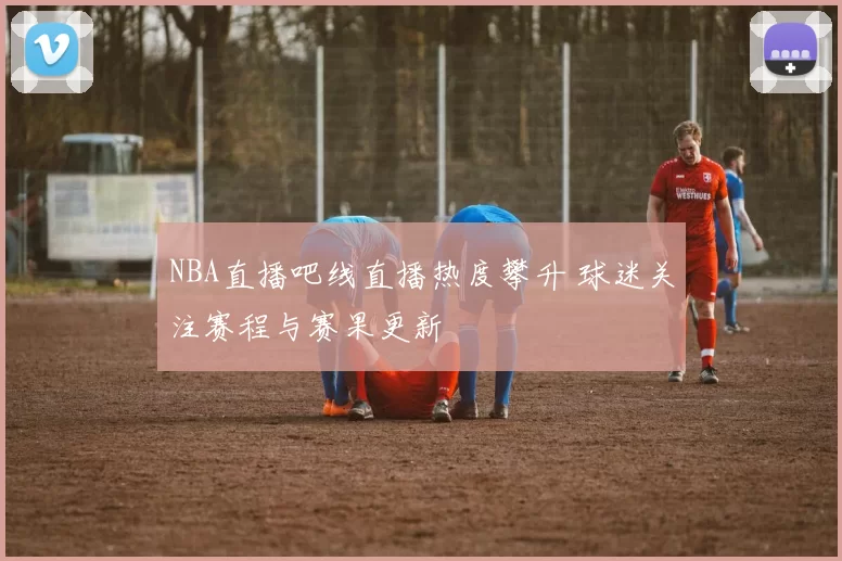 NBA直播吧线直播热度攀升 球迷关注赛程与赛果更新