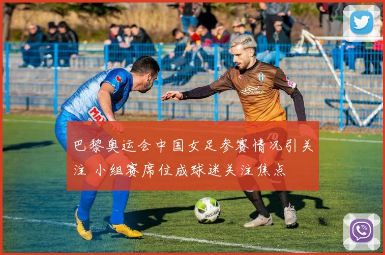 巴黎奥运会中国女足参赛情况引关注 小组赛席位成球迷关注焦点