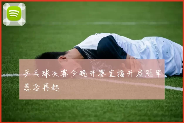 乒乓球决赛今晚开赛直播开启冠军悬念再起