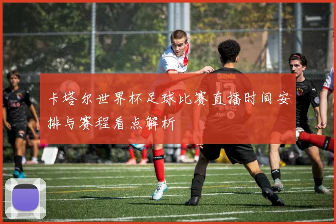 卡塔尔世界杯足球比赛直播时间安排与赛程看点解析