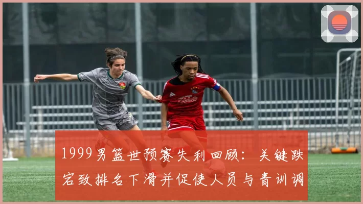 1999男篮世预赛失利回顾：关键跌宕致排名下滑并促使人员与青训调整
