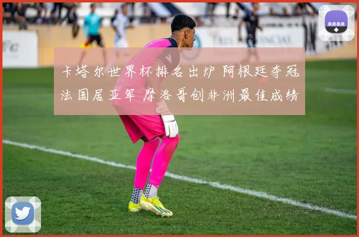 卡塔尔世界杯排名出炉 阿根廷夺冠法国居亚军 摩洛哥创非洲最佳成绩