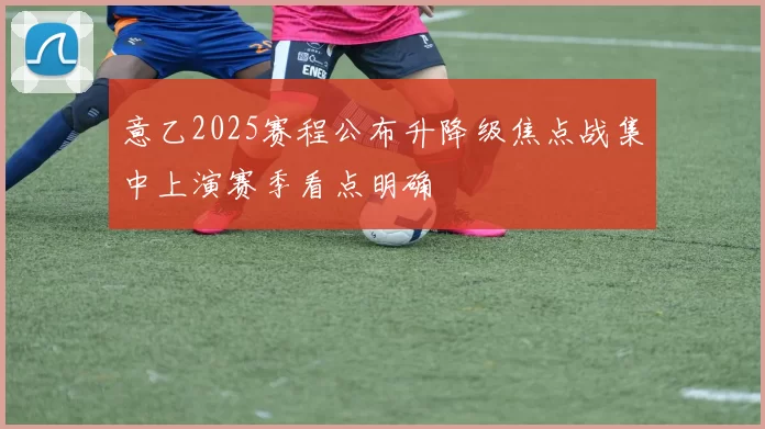 意乙2025赛程公布升降级焦点战集中上演赛季看点明确
