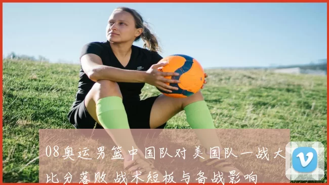 08奥运男篮中国队对美国队一战大比分落败 战术短板与备战影响