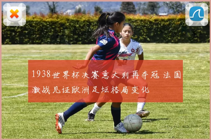 1938世界杯决赛意大利再夺冠 法国激战见证欧洲足坛格局变化