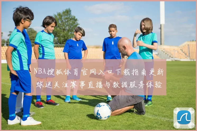 NBA搜狐体育官网入口下载指南更新 球迷关注赛事直播与数据服务体验