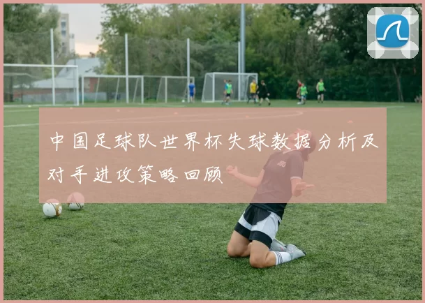 中国足球队世界杯失球数据分析及对手进攻策略回顾