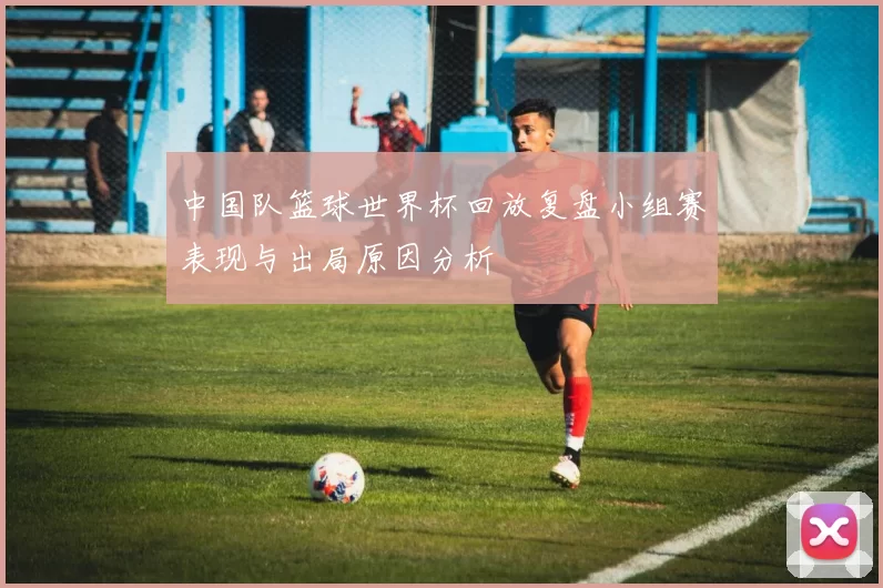 中国队篮球世界杯回放复盘小组赛表现与出局原因分析