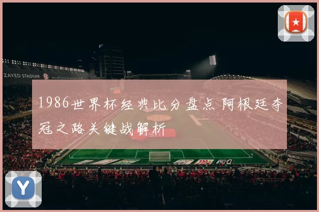 1986世界杯经典比分盘点 阿根廷夺冠之路关键战解析