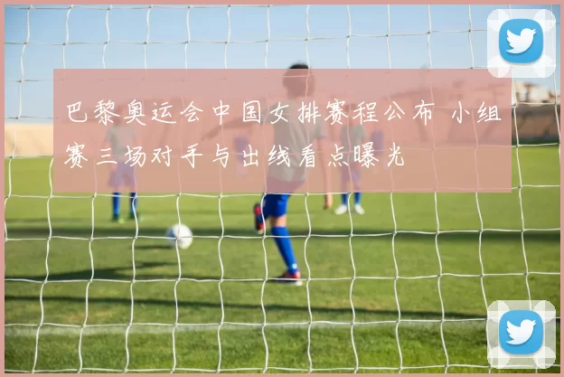 巴黎奥运会中国女排赛程公布 小组赛三场对手与出线看点曝光