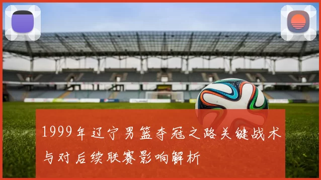 1999年辽宁男篮夺冠之路关键战术与对后续联赛影响解析