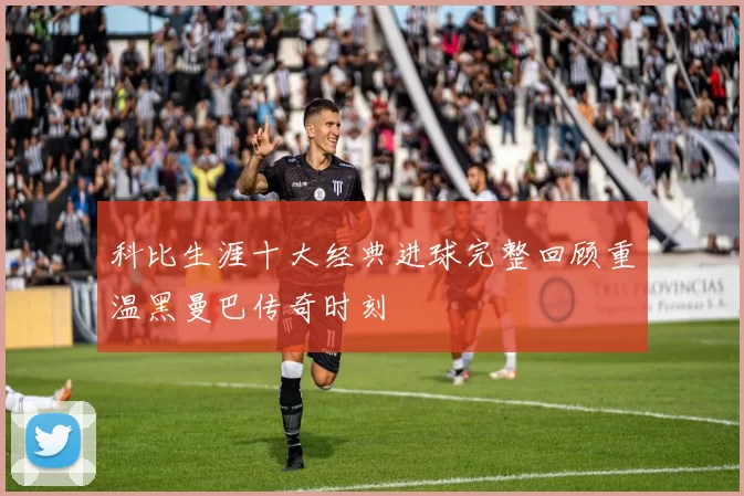 科比生涯十大经典进球完整回顾重温黑曼巴传奇时刻