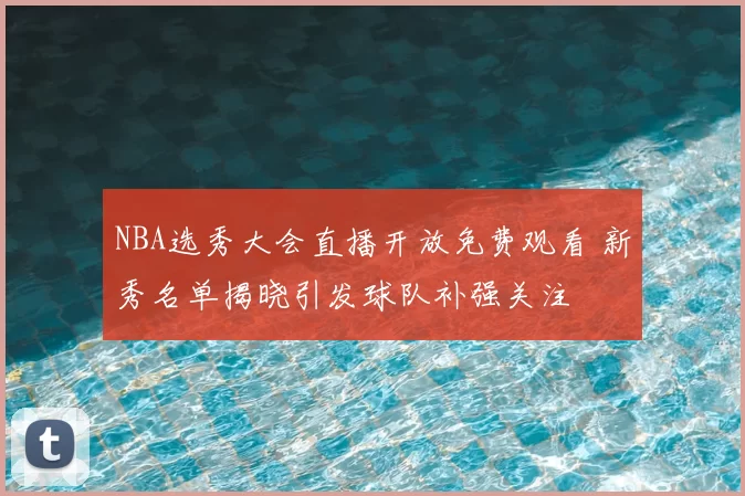 NBA选秀大会直播开放免费观看 新秀名单揭晓引发球队补强关注