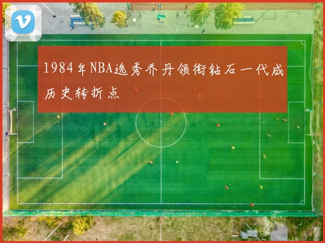 1984年NBA选秀乔丹领衔钻石一代成历史转折点