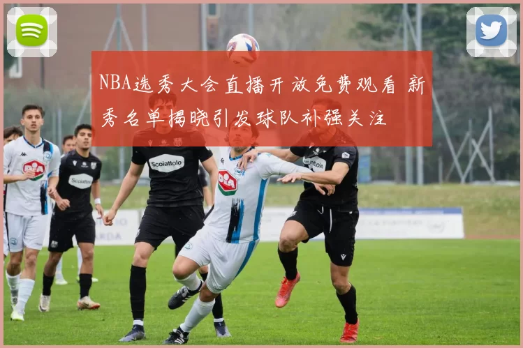 NBA选秀大会直播开放免费观看 新秀名单揭晓引发球队补强关注