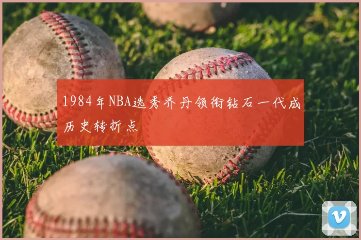 1984年NBA选秀乔丹领衔钻石一代成历史转折点