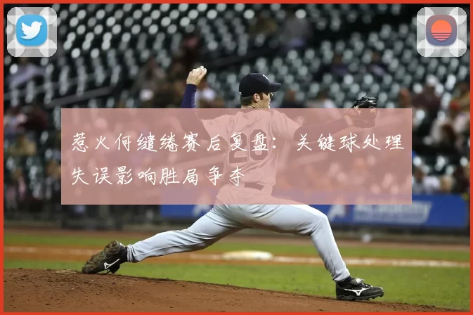 惹火何缱绻赛后复盘：关键球处理失误影响胜局争夺