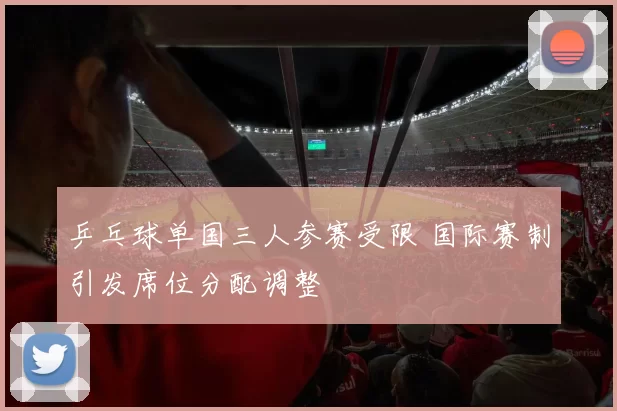 乒乓球单国三人参赛受限 国际赛制引发席位分配调整