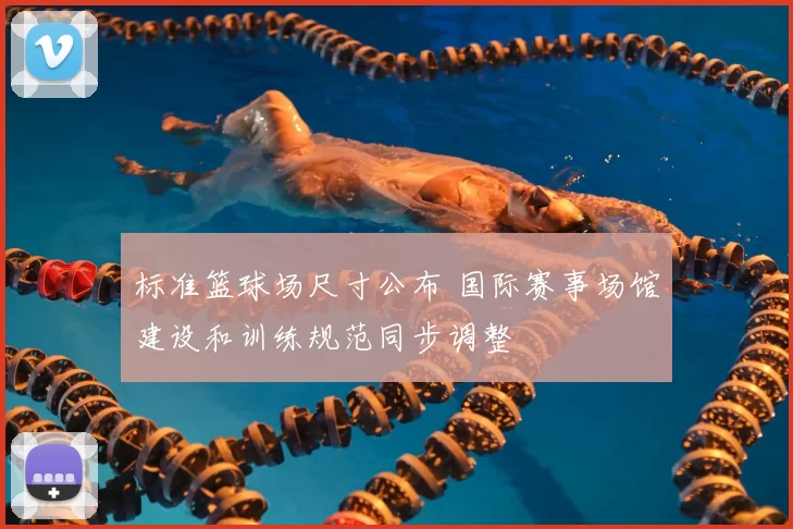 标准篮球场尺寸公布 国际赛事场馆建设和训练规范同步调整