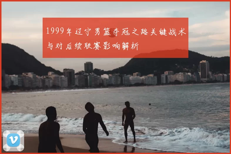 1999年辽宁男篮夺冠之路关键战术与对后续联赛影响解析