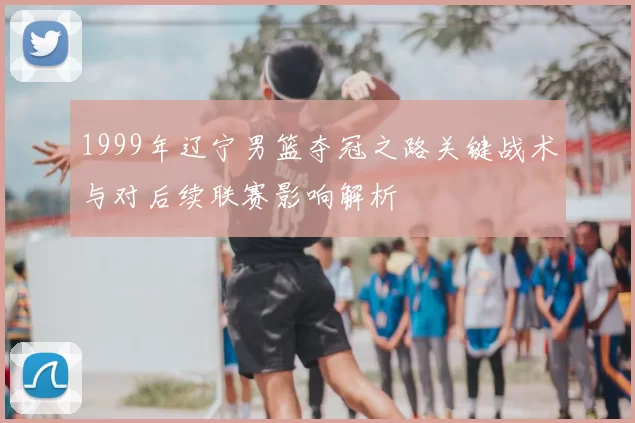 1999年辽宁男篮夺冠之路关键战术与对后续联赛影响解析
