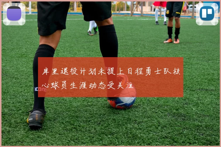 库里退役计划未提上日程勇士队核心球员生涯动态受关注