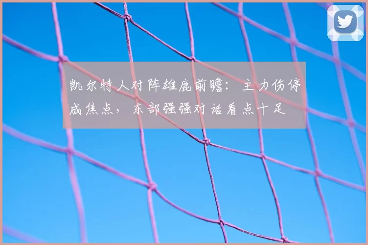 凯尔特人对阵雄鹿前瞻：主力伤停成焦点，东部强强对话看点十足