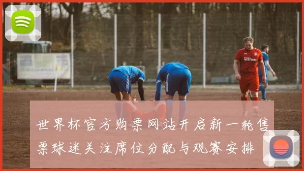 世界杯官方购票网站开启新一轮售票球迷关注席位分配与观赛安排