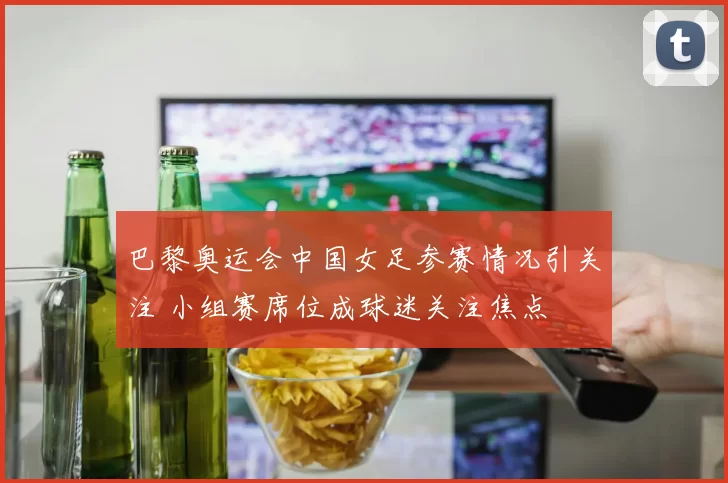 巴黎奥运会中国女足参赛情况引关注 小组赛席位成球迷关注焦点