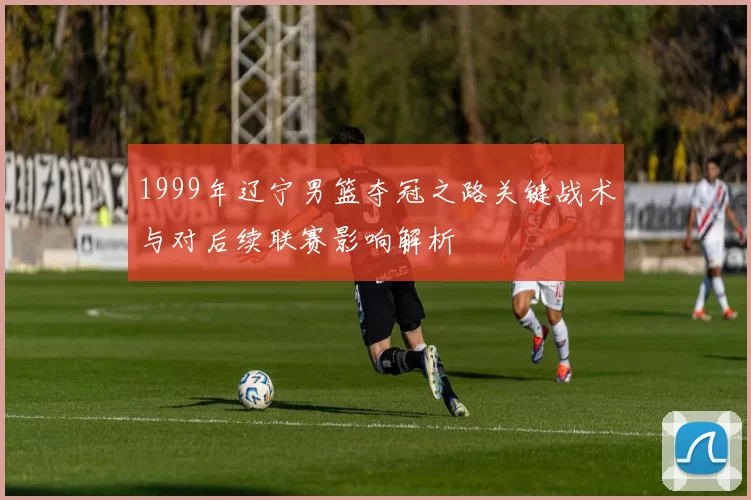 1999年辽宁男篮夺冠之路关键战术与对后续联赛影响解析